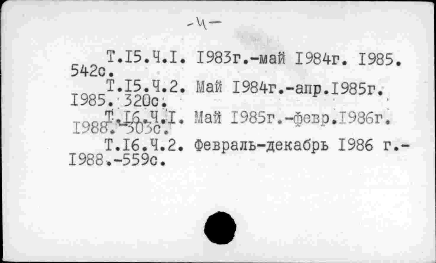 ﻿Т.15.4.1. 1983г.-май 1984г. 1985. 542с.
Т.15.4.2. Май I984г.-апр.1985г. 1985. 320с;
,8^^..4.1. Май I985г.-февр.1986г.
Т.16.4.2. Февраль-декабрь 1986 г. 1988.-559с.